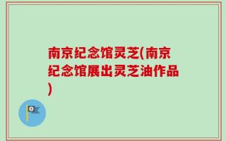 南京纪念馆灵芝(南京纪念馆展出灵芝油作品)