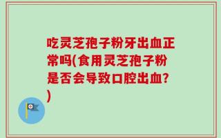 吃灵芝孢子粉牙出血正常吗(食用灵芝孢子粉是否会导致口腔出血？)