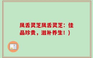 凤舌灵芝凤舌灵芝：佳品珍贵，滋补养生！)