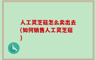 人工灵芝菇怎么卖出去(如何销售人工灵芝菇)