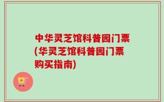 中华灵芝馆科普园门票(华灵芝馆科普园门票购买指南)