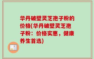 华丹破壁灵芝孢子粉的价格(华丹破壁灵芝孢子粉：价格实惠，健康养生首选)