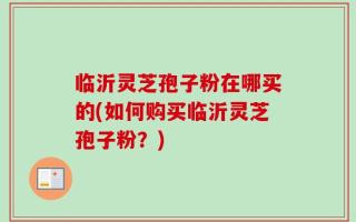 临沂灵芝孢子粉在哪买的(如何购买临沂灵芝孢子粉？)