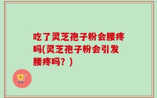 吃了灵芝孢子粉会腰疼吗(灵芝孢子粉会引发腰疼吗？)