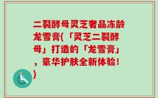 二裂酵母灵芝奢品冻龄龙雪膏(「灵芝二裂酵母」打造的「龙雪膏」，豪华护肤全新体验！)