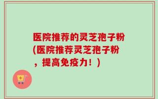 医院推荐的灵芝孢子粉(医院推荐灵芝孢子粉，提高免疫力！)