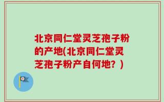 北京同仁堂灵芝孢子粉的产地(北京同仁堂灵芝孢子粉产自何地？)