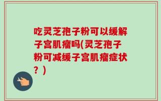 吃灵芝孢子粉可以缓解子宫肌瘤吗(灵芝孢子粉可减缓子宫肌瘤症状？)