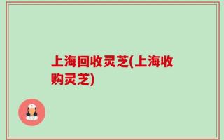 上海回收灵芝(上海收购灵芝)