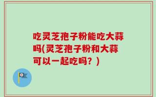 吃灵芝孢子粉能吃大蒜吗(灵芝孢子粉和大蒜可以一起吃吗？)