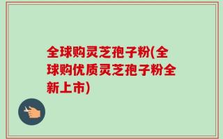 全球购灵芝孢子粉(全球购优质灵芝孢子粉全新上市)