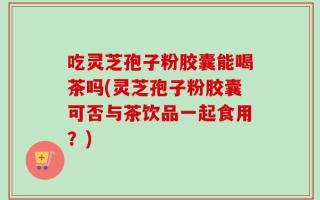 吃灵芝孢子粉胶囊能喝茶吗(灵芝孢子粉胶囊可否与茶饮品一起食用？)
