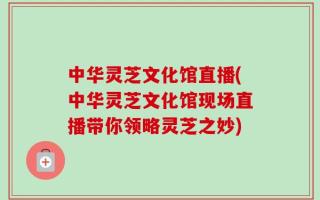 中华灵芝文化馆直播(中华灵芝文化馆现场直播带你领略灵芝之妙)