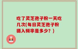 吃了灵芝孢子粉一天吃几次(每日灵芝孢子粉摄入频率是多少？)