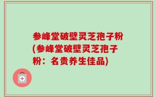 参峰堂破壁灵芝孢子粉(参峰堂破壁灵芝孢子粉：名贵养生佳品)