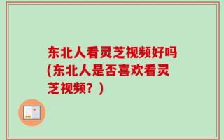 东北人看灵芝视频好吗(东北人是否喜欢看灵芝视频？)