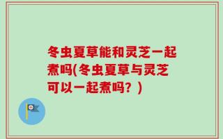 冬虫夏草能和灵芝一起煮吗(冬虫夏草与灵芝可以一起煮吗？)