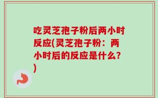 吃灵芝孢子粉后两小时反应(灵芝孢子粉：两小时后的反应是什么？)