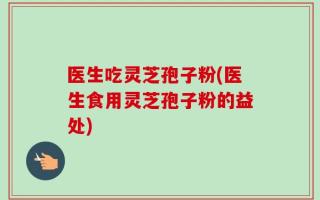 医生吃灵芝孢子粉(医生食用灵芝孢子粉的益处)