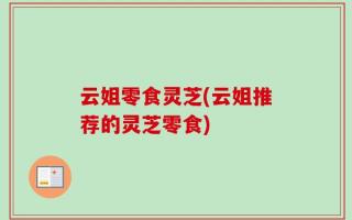 云姐零食灵芝(云姐推荐的灵芝零食)