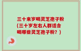 三十来岁喝灵芝孢子粉(三十岁左右人群适合喝哪些灵芝孢子粉？)