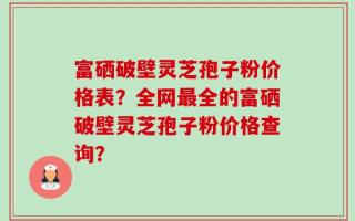 富硒破壁灵芝孢子粉价格表？全网最全的富硒破壁灵芝孢子粉价格查询？