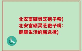 北安富硒灵芝孢子粉(北安富硒灵芝孢子粉：健康生活的新选择)