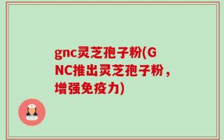 gnc灵芝孢子粉(GNC推出灵芝孢子粉，增强免疫力)