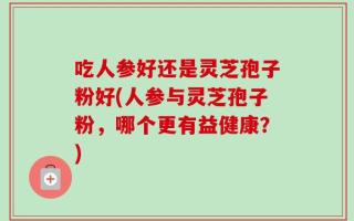 吃人参好还是灵芝孢子粉好(人参与灵芝孢子粉，哪个更有益健康？)