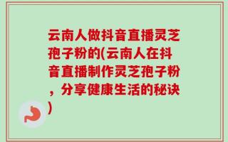 云南人做抖音直播灵芝孢子粉的(云南人在抖音直播制作灵芝孢子粉，分享健康生活的秘诀)