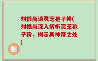 刘根尚谈灵芝孢子粉(刘根尚深入解析灵芝孢子粉，揭示其神奇之处)