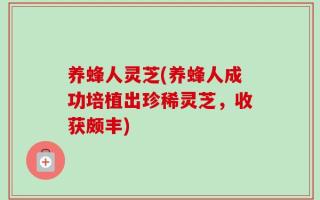 养蜂人灵芝(养蜂人成功培植出珍稀灵芝，收获颇丰)