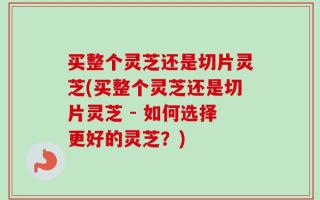 买整个灵芝还是切片灵芝(买整个灵芝还是切片灵芝 - 如何选择更好的灵芝？)