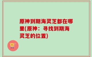 原神到期海灵芝都在哪里(原神：寻找到期海灵芝的位置)