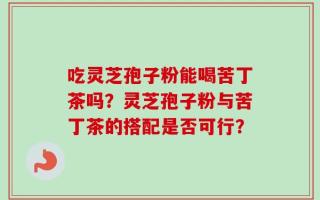 吃灵芝孢子粉能喝苦丁茶吗？灵芝孢子粉与苦丁茶的搭配是否可行？