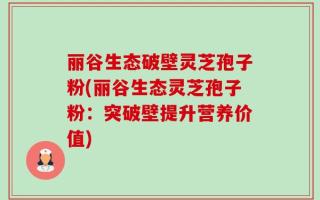 丽谷生态破壁灵芝孢子粉(丽谷生态灵芝孢子粉：突破壁提升营养价值)