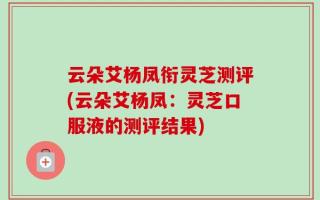 云朵艾杨凤衔灵芝测评(云朵艾杨凤：灵芝口服液的测评结果)