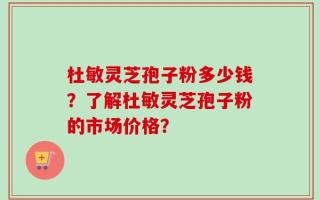 杜敏灵芝孢子粉多少钱？了解杜敏灵芝孢子粉的市场价格？