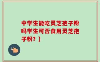中学生能吃灵芝孢子粉吗学生可否食用灵芝孢子粉？)