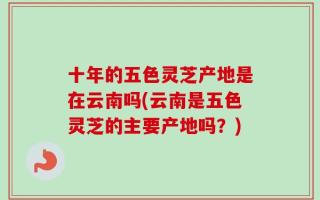 十年的五色灵芝产地是在云南吗(云南是五色灵芝的主要产地吗？)