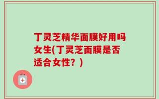 丁灵芝精华面膜好用吗女生(丁灵芝面膜是否适合女性？)