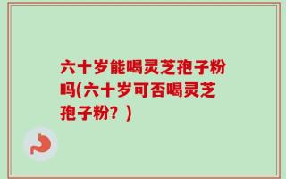 六十岁能喝灵芝孢子粉吗(六十岁可否喝灵芝孢子粉？)