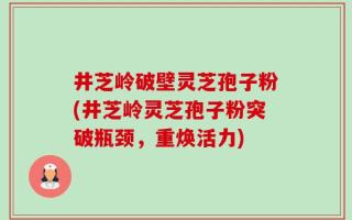 井芝岭破壁灵芝孢子粉(井芝岭灵芝孢子粉突破瓶颈，重焕活力)
