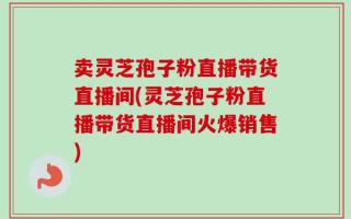 卖灵芝孢子粉直播带货直播间(灵芝孢子粉直播带货直播间火爆销售)