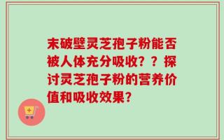 末破壁灵芝孢子粉能否被人体充分吸收？？探讨灵芝孢子粉的营养价值和吸收效果？