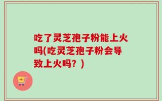 吃了灵芝孢子粉能上火吗(吃灵芝孢子粉会导致上火吗？)