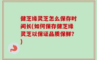 健芝缘灵芝怎么保存时间长(如何保存健芝缘灵芝以保证品质保鲜？)