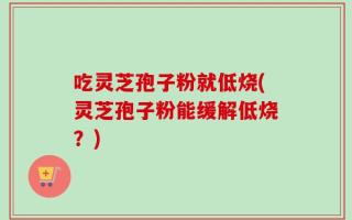 吃灵芝孢子粉就低烧(灵芝孢子粉能缓解低烧？)