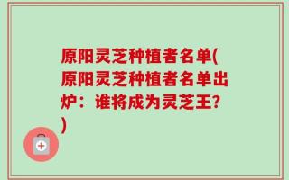 原阳灵芝种植者名单(原阳灵芝种植者名单出炉：谁将成为灵芝王？)