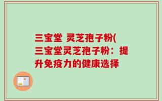 三宝堂 灵芝孢子粉(三宝堂灵芝孢子粉：提升免疫力的健康选择